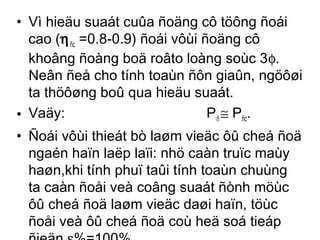 • Vì hieäu suaát cuûa ñoäng cô töông ñoái 
cao (hñc =0.8-0.9) ñoái vôùi ñoäng cô 
khoâng ñoàng boä roâto loàng soùc 3f. 
Neân ñeå cho tính toaùn ñôn giaûn, ngöôøi 
ta thöôøng boû qua hieäu suaát. 
• Vaäy: Pñ @ Pñc. 
• Ñoái vôùi thieát bò laøm vieäc ôû cheá ñoä 
ngaén haïn laëp laïi: nhö caàn truïc maùy 
haøn,khi tính phuï taûi tính toaùn chuùng 
ta caàn ñoåi veà coâng suaát ñònh möùc 
ôû cheá ñoä laøm vieäc daøi haïn, töùc 
ñoåi veà ôû cheá ñoä coù heä soá tieáp 
ñieän e%=100%. 
 