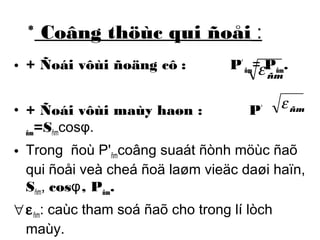 * Coâng thöùc qui ñoåi : 
• + Ñoái vôùi ñoäng cô : P' 
ñm= Pñm. 
ñm e 
• + Ñoái vôùi maùy haøn : P' 
ñm e 
ñm=Sñmcosφ. 
• Trong ñoù P'ñmcoâng suaát ñònh möùc ñaõ 
qui ñoåi veà cheá ñoä laøm vieäc daøi haïn, 
Sñm, cosφ, Pñm. 
"eñm: caùc tham soá ñaõ cho trong lí lòch 
maùy. 
 