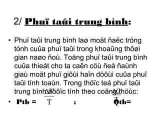 2/ Phuï taûi trung bình: 
• Phuï taûi trung bình laø moät ñaëc tröng 
tónh cuûa phuï taûi trong khoaûng thôøi 
gian naøo ñoù. Toång phuï taûi trung bình 
cuûa thieát cho ta caên cöù ñeå ñaùnh 
giaù moät phuï giôùi haïn döôùi cuûa phuï 
taûi tính toaùn. Trong thöïc teá phuï taûi 
trung bình Dñöôïc P 
tính theo coâng DQ 
thöùc: 
• Ptb = T ; Qtb= 
T 
 