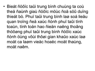 • Bieát ñöôïc taûi trung bình chuùng ta coù 
theå ñaùnh giaù ñöôïc möùc ñoä söû duïng 
thieát bò. Phuï taûi trung bình laø soá lieäu 
quan troïng ñeå xaùc ñònh phuï taûi tính 
toaùn, tính toån hao ñieän naêng thoâng 
thöôøng phuï taûi trung bình ñöôïc xaùc 
ñònh öùng vôùi thôøi gian khaûo xaùc laø 
moät ca laøm vieäc hoaëc moät thaùng, 
moät naêm. 
 