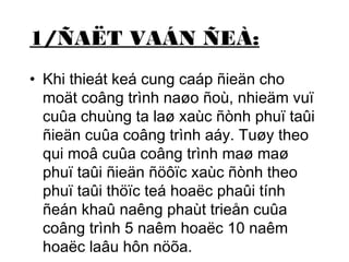 1/ÑAËT VAÁN ÑEÀ: 
• Khi thieát keá cung caáp ñieän cho 
moät coâng trình naøo ñoù, nhieäm vuï 
cuûa chuùng ta laø xaùc ñònh phuï taûi 
ñieän cuûa coâng trình aáy. Tuøy theo 
qui moâ cuûa coâng trình maø maø 
phuï taûi ñieän ñöôïc xaùc ñònh theo 
phuï taûi thöïc teá hoaëc phaûi tính 
ñeán khaû naêng phaùt trieån cuûa 
coâng trình 5 naêm hoaëc 10 naêm 
hoaëc laâu hôn nöõa. 
 