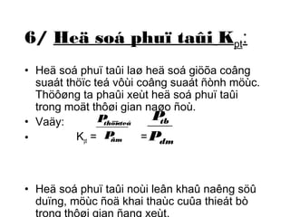 6/ Heä soá phuï taûi Kpt: 
• Heä soá phuï taûi laø heä soá giöõa coâng 
suaát thöïc teá vôùi coâng suaát ñònh möùc. 
Thöôøng ta phaûi xeùt heä soá phuï taûi 
trong moät thôøi gian naøo ñoù. 
• Vaäy: 
P 
P 
thöï-c teá 
tb 
• K= P 
ñm 
= 
P 
pt dm 
• Heä soá phuï taûi noùi leân khaû naêng söû 
duïng, möùc ñoä khai thaùc cuûa thieát bò 
trong thôøi gian ñang xeùt. 
 