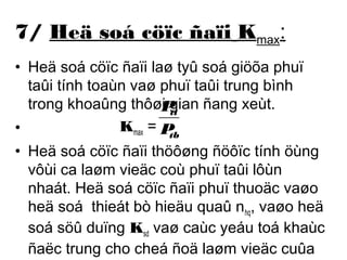 7/ Heä soá cöïc ñaïi Kmax: 
• Heä soá cöïc ñaïi laø tyû soá giöõa phuï 
taûi tính toaùn vaø phuï taûi trung bình 
trong khoaûng thôøi P 
gian ñang xeùt. 
tt 
• Kmax = 
P 
tb 
• Heä soá cöïc ñaïi thöôøng ñöôïc tính öùng 
vôùi ca laøm vieäc coù phuï taûi lôùn 
nhaát. Heä soá cöïc ñaïi phuï thuoäc vaøo 
heä soá thieát bò hieäu quaû nhq, vaøo heä 
soá söû duïng Ksd vaø caùc yeáu toá khaùc 
ñaëc trung cho cheá ñoä laøm vieäc cuûa 
thieát bò ñieän trong nhoùm. 
 