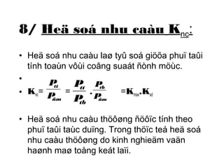 8/ Heä soá nhu caàu Knc: 
• Heä soá nhu caàu laø tyû soá giöõa phuï taûi 
tính toaùn vôùi coâng suaát ñònh möùc. 
• 
P 
• Knc= = . =Kmax.Ksd 
tt 
P 
ñm 
P 
tt 
P 
tb 
P 
tb 
P 
ñm 
• Heä soá nhu caàu thöôøng ñöôïc tính theo 
phuï taûi taùc duïng. Trong thöïc teá heä soá 
nhu caàu thöôøng do kinh nghieäm vaän 
haønh maø toång keát laïi. 
 