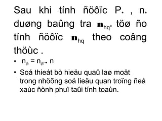 Sau khi tính ñöôïc P* , n* 
duøng baûng tra nhq* töø ño 
tính ñöôïc nhq theo coâng 
thöùc . 
• nqh = nqh* . n 
• Soá thieát bò hieäu quaû laø moät 
trong nhöõng soá lieäu quan troïng ñeå 
xaùc ñònh phuï taûi tính toaùn. 
 