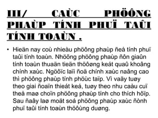 III/ CAÙC PHÖÔNG 
PHAÙP TÍNH PHUÏ TAÛI 
TÍNH TOAÙN . 
• Hieän nay coù nhieàu phöông phaùp ñeå tính phuï 
taûi tính toaùn. Nhöõng phöông phaùp ñôn giaûn 
tính toaùn thuaän tieän thöôøng keát quaû khoâng 
chính xaùc. Ngöôïc laïi ñoä chính xaùc naâng cao 
thì phöông phaùp tính phöùc taïp. Vì vaäy tuøy 
theo giai ñoaïn thieát keá, tuøy theo nhu caàu cuï 
theå maø choïn phöông phaùp tính cho thích hôïp. 
Sau ñaây laø moät soá phöông phaùp xaùc ñònh 
phuï taûi tính toaùn thöôùng duøng. 
 