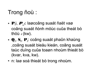 Trong ñoù : 
• Pñi, Pñmi: laøcoâng suaát ñaët vaø 
coâng suaát ñònh möùc cuûa theát bò 
thöù i (kw). 
• Qtt, Stt, Ptt: coâng suaát phaûn khaùng 
,coâng suaát bieåu kieán, coâng suaát 
taùc duïng cuûa toaøn nhoùm thieát bò 
(kvar, kva, kw). 
• n: laø soá thieát bò trong nhoùm. 
 