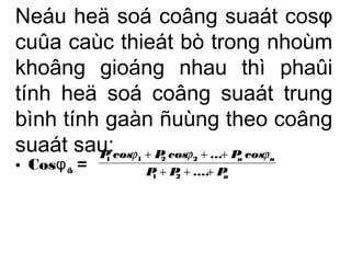 Neáu heä soá coâng suaát cosφ 
cuûa caùc thieát bò trong nhoùm 
khoâng gioáng nhau thì phaûi 
tính heä soá coâng suaát trung 
bình tính gaàn ñuùng theo coâng 
suaát sau: 
• CosφP cos j + P cos j + ... + 
P cos 
j 
= 
1 1 2 2 tb n 
n n 
+ + + 
P P .... P 
1 2 
 