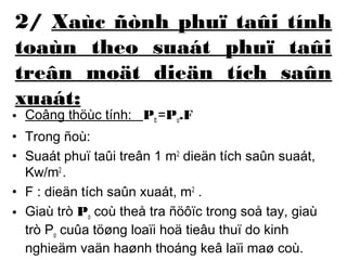 2/ Xaùc ñònh phuï taûi tính 
toaùn theo suaát phuï taûi 
treân moät dieän tích saûn 
xuaát: 
• Coâng thöùc tính: Ptt =Po.F 
• Trong ñoù: 
• Suaát phuï taûi treân 1 m2 dieän tích saûn suaát, 
Kw/m2 . 
• F : dieän tích saûn xuaát, m2 . 
• Giaù trò Po coù theå tra ñöôïc trong soå tay, giaù 
trò Po cuûa töøng loaïi hoä tieâu thuï do kinh 
nghieäm vaän haønh thoáng keâ laïi maø coù. 
 