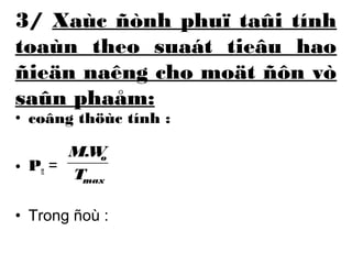 3/ Xaùc ñònh phuï taûi tính 
toaùn theo suaát tieâu hao 
ñieän naêng cho moät ñôn vò 
saûn phaåm: 
• coâng thöùc tính : 
• Ptt = 
M.W 
o 
T 
max 
• Trong ñoù : 
 
