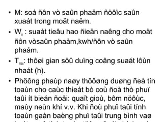 • M: soá ñôn vò saûn phaåm ñöôïc saûn 
xuaát trong moät naêm. 
• Wo : suaát tieâu hao ñieän naêng cho moät 
ñôn vòsaûn phaåm,kwh/ñôn vò saûn 
phaåm. 
• Tmax: thôøi gian söû duïng coâng suaát lôùn 
nhaát (h). 
• Phöông phaùp naøy thöôøng duøng ñeå tín 
toaùn cho caùc thieát bò coù ñoà thò phuï 
taûi ít bieán ñoåi: quaït gioù, bôm nöôùc, 
maùy neùn khí v.v. Khi ñoù phuï taûi tính 
toaùn gaàn baèng phuï taûi trung bình vaø 
keát quaû tính toaùn töông ñoái chính xaùc. 
 