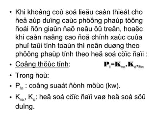 • Khi khoâng coù soá lieäu caàn thieát cho 
ñeå aùp duïng caùc phöông phaùp töông 
ñoái ñôn giaûn ñaõ neâu ôû treân, hoaëc 
khi caàn naâng cao ñoä chính xaùc cuûa 
phuï taûi tính toaùn thì neân duøng theo 
phöông phaùp tính theo heä soá cöïc ñaïi : 
• Coâng thöùc tính: Ptt=Kmax.Ksd.Pñm. 
• Trong ñoù: 
• Pñm : coâng suaát ñònh möùc (kw). 
• Kmax, Ksd: heä soá cöïc ñaïi vaø heä soá söû 
duïng. 
 