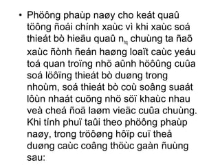 • Phöông phaùp naøy cho keát quaû 
töông ñoái chính xaùc vì khi xaùc soá 
thieát bò hieäu quaû nhq chuùng ta ñaõ 
xaùc ñònh ñeán haøng loaït caùc yeáu 
toá quan troïng nhö aûnh höôûng cuûa 
soá löôïng thieát bò duøng trong 
nhoùm, soá thieát bò coù soâng suaát 
lôùn nhaát cuõng nhö söï khaùc nhau 
veà cheá ñoä laøm vieäc cuûa chuùng. 
Khi tính phuï taûi theo phöông phaùp 
naøy, trong tröôøng hôïp cuï theå 
duøng caùc coâng thöùc gaàn ñuùng 
sau: 
 