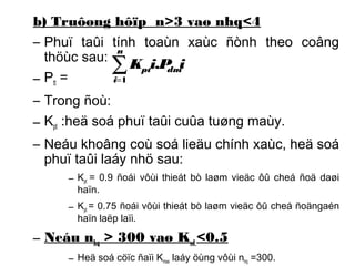 b) Truôøng hôïp n>3 vaø nhq<4 
– Phuï taûi tính toaùn xaùc ñònh theo coâng 
thöùc sau: 
n 
– P= 
tt – Trong ñoù: 
– K:heä soá phuï taûi cuûa tuøng maùy. 
pt – Neáu khoâng coù soá lieäu chính xaùc, heä soá 
phuï taûi laáy nhö sau: 
å= 
i 
pt dmK i.P i 
1 
– Kpt = 0.9 ñoái vôùi thieát bò laøm vieäc ôû cheá ñoä daøi 
haïn. 
– Kpt = 0.75 ñoái vôùi thieát bò laøm vieäc ôû cheá ñoängaén 
haïn laëp laïi. 
– Neáu nhq > 300 vaø Ksd <0.5 
– Heä soá cöïc ñaïi Kmax laáy öùng vôùi nhq =300. 
 