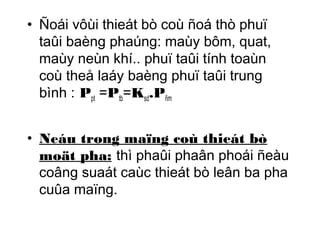 • Ñoái vôùi thieát bò coù ñoá thò phuï 
taûi baèng phaúng: maùy bôm, quat, 
maùy neùn khí.. phuï taûi tính toaùn 
coù theå laáy baèng phuï taûi trung 
bình : Ppt =Ptb=Ksd.Pñm 
• Neáu trong maïng coù thieát bò 
moät pha: thì phaûi phaân phoái ñeàu 
coâng suaát caùc thieát bò leân ba pha 
cuûa maïng. 
 