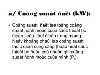 a/ Coâng suaát ñaët (kW): 
• Coâng suaát ñaët laø toång coâng 
suaát ñònh möùc cuûa caùc thieát bò 
ñieän tieâu thuï ñieän trong maïng. 
Ñaây khoâng phaûi laø coâng suaát 
thöïc caàn cung caáp (haàu heát caùc 
thieát bò ñeàu coù nhaõn ghi coâng 
suaát ñònh möùc cuûa mình (Pn). 
 