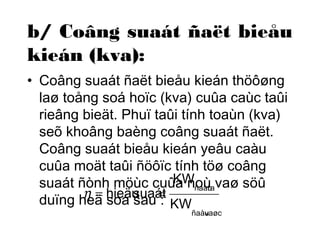 b/ Coâng suaát ñaët bieåu 
kieán (kva): 
• Coâng suaát ñaët bieåu kieán thöôøng 
laø toång soá hoïc (kva) cuûa caùc taûi 
rieâng bieät. Phuï taûi tính toaùn (kva) 
seõ khoâng baèng coâng suaát ñaët. 
Coâng suaát bieåu kieán yeâu caàu 
cuûa moät taûi ñöôïc tính töø coâng 
suaát ñònh möùc cuûa KW 
noù ñaàura 
vaø söû 
duïng heä soá sau : 
KW 
ñaàuvaøo 
h = hieä usuaá=t 
 