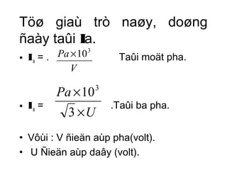Töø giaù trò naøy, doøng 
ñaày taûi Ia. 
• Ia = . Pa ´103 
Taûi moät pha. 
V 
Pa 
´ 
3 
103 
• Ia = .Taûi ba pha. 
U 
´ 
• Vôùi : V ñieän aùp pha(volt). 
• U Ñieän aùp daây (volt). 
 