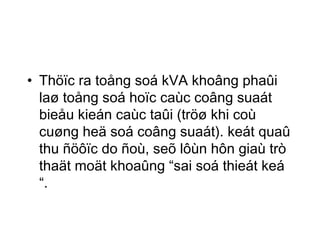 • Thöïc ra toång soá kVA khoâng phaûi 
laø toång soá hoïc caùc coâng suaát 
bieåu kieán caùc taûi (tröø khi coù 
cuøng heä soá coâng suaát). keát quaû 
thu ñöôïc do ñoù, seõ lôùn hôn giaù trò 
thaät moät khoaûng “sai soá thieát keá 
“. 
 