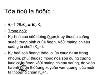 Töø ñoù ta ñöôïc : 
• Stt=1,25.Sñm.n.Ksd.Kñt 
• Trong ñoù: 
• K: heä soá söû duïng ñeøn,Psdñm 
tuøy thuoäc coâng 
cosj 
suaát trung bình cuûa ñeøn. Vôùi maïng chieáu 
saùng ta choïn K=1. 
sd• K: heä soá ñoàng thôøi cuûa caùc ñeøn trong 
ñtnhoùm. phuï thuoäc möùc ñoä söû duïng cuøng 
luùc caùc Pñeøn.vôùi maïng chieáu saùng, do vaän 
haønh cosñeøn ñm 
ta thöôøng j 
thöôøng xuyeân vaø cuøng luùc neân 
choïn K=1. 
sd 