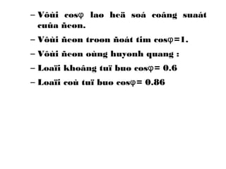 – Vôùi cos φ laø heä soá coâng suaát 
cuûa ñeøn. 
– Vôùi ñeøn troøn ñoát tim cosφ=1. 
– Vôùi ñeøn oùng huyønh quang : 
– Loaïi khoâng tuï buø cosφ= 0.6 
– Loaïi coù tuï buø cosφ= 0.86 
 