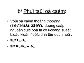b/ Phuï taûi oå caém: 
• Vôùi oå caém thoâng thöôøng 
(10/16(A)-220V), duøng caáp 
nguoàn cuïc boä ta co ùcoâng suaát 
bieåu kieán ñöôïc tính töø quan heä . 
• Sñm=Uñm.Iñm 
• Stt=Kñt.Ksd.n.Sñm 
 