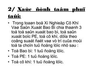 2/ Xaùc ñònh taâm phuï 
taûi: 
• Trong toaøn boä Xí Nghieäp Cô Khí 
Vaø Saûn Xuaát Bao Bì chia thaønh 3 
toå toå saûn xuaát bao bì, toå saûn 
xuaát boïc PE, toå cô khí, döïa theo 
coâng suaát ñaët vaø vò trí cuûa moûi 
toå ta choïn tuû ñoäng löïc nhö sau : 
• Toå Bao bì: 1 tuû ñoäng löïc. 
• Toå PE: 1 tuû ñoäng löïc. 
• Toå cô khí: 1 tuû ñoäng löïc. 
 