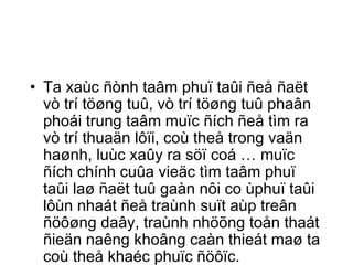 • Ta xaùc ñònh taâm phuï taûi ñeå ñaët 
vò trí töøng tuû, vò trí töøng tuû phaân 
phoái trung taâm muïc ñích ñeå tìm ra 
vò trí thuaän lôïi, coù theå trong vaän 
haønh, luùc xaûy ra söï coá … muïc 
ñích chính cuûa vieäc tìm taâm phuï 
taûi laø ñaët tuû gaàn nôi co ùphuï taûi 
lôùn nhaát ñeå traùnh suït aùp treân 
ñöôøng daây, traùnh nhöõng toån thaát 
ñieän naêng khoâng caàn thieát maø ta 
coù theå khaéc phuïc ñöôïc. 
 