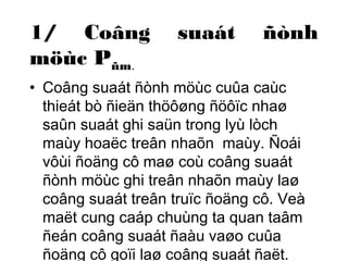 1/ Coâng suaát ñònh 
möùc Pñm. 
• Coâng suaát ñònh möùc cuûa caùc 
thieát bò ñieän thöôøng ñöôïc nhaø 
saûn suaát ghi saün trong lyù lòch 
maùy hoaëc treân nhaõn maùy. Ñoái 
vôùi ñoäng cô maø coù coâng suaát 
ñònh möùc ghi treân nhaõn maùy laø 
coâng suaát treân truïc ñoäng cô. Veà 
maët cung caáp chuùng ta quan taâm 
ñeán coâng suaát ñaàu vaøo cuûa 
ñoäng cô goïi laø coâng suaát ñaët. 
 