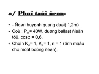 a/ Phuï taûi ñeøn: 
• - Ñeøn huyønh quang daøi( 1,2m) 
• Coù : Pñm = 40W, duøng ballast ñieän 
töû, cosφ = 0,6. 
• Choïn Ksd = 1, Kñt = 1, n = 1 (tính maåu 
cho moät boùng ñeøn). 
 