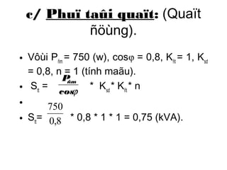 c/ Phuï taûi quaït: (Quaït 
ñöùng). 
• Vôùi P= 750 (w), cosφ = 0,8, K= 1, Kñm ñt sd 
= 0,8, n = 1 (tính maãu). 
P• S= ñm 
j 
* K* K* n 
tt cossd ñt • 
750 
• S= * 0,8 * 1 * 1 = 0,75 (kVA). 
tt0,8 
 