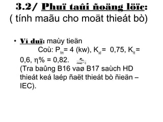3.2/ Phuï taûi ñoäng löïc: 
( tính maãu cho moät thieát bò) 
• Ví duï: maùy tieän 
Coù: Pñm= 4 (kw), Ksd = 0,75, Kñt = 
0,6, h% = 0,82. 
Pñm 
cosj *h 
(Tra baûng B16 vaø B17 saùch HD 
thieát keá laép ñaët thieát bò ñieän – 
IEC). 
 