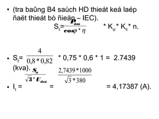 • (tra baûng B4 saùch HD thieát keá laép 
ñaët thieát bò ñieän – IEC). 
Pñm 
Stt= * Ksd * Kñt * n. 
cosj *h 
4 
• S= tt0,8*0,82 
* 0,75 * 0,6 * 1 = 2.7439 
(kva). 
S 
2,7439 *1000 
tt 
3 * U 
daây 
3 *380 
• I= = = 4,17387 (A). 
tt  