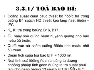 3.3.1/ TOÅ BAO BÌ: 
• Coâng suaát cuûa caùc thieát bò ñöôïc tra trong 
baûng B4 saùch HD thieát keá laép ñaët ñieän – 
IEC. 
• Kñt, K: tra trong baûng B16, B17. 
• Ôû ñaây söû duïng ñeøn huyønh quang nhö ñaõ 
neâu ôû treân. 
• Quaït vaø oå caém cuõng ñöôïc tính maåu nhö 
ôû treân. 
• Dieän tích cuûa toå bao bì F = 1000 m2. 
• Ñeå tính soá löôïng ñeøn chuùng ta duøng 
phöông phaùp tính gaàn ñuùng ta tra suaát phuï 
taûi cho ñeøn baûng 13 saùch HDTKLÑÑ - IEC: 
 