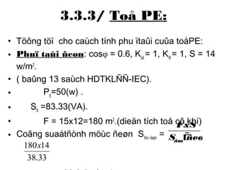 3.3.3/ Toå PE: 
• Töông töï cho caùch tính phu ïtaûi cuûa toåPE: 
• Phuï taûi ñeøn: cosφ = 0.6, Ksd = 1, Kñt = 1, S = 14 
w/m2. 
• ( baûng 13 saùch HDTKLÑÑ-IEC). 
• Ptt=50(w) . 
• Stt =83.33(VA). 
• F = 15x12=180 m2.(dieän tích toå cô khí) 
• Coâng suaátñònh möùc ñeøn Sñm- ñeøn = = 
180x14 
• = 30.2 (boùng) 
FxS 
S ñeøn 
ñm1 
38.33 
 
