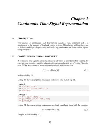 25 
Chapter 2 
Continuous-Time Signal Representation 
2.1 INTRODUCTION 
The analysis of continuous- and discrete-time signals is very important and is a 
requirement in the analysis of feedback control systems. This chapter will introduce you 
to different techniques in generating and analyzing continuous- and discrete-time signals 
using MATLAB®. 
2.2 CONTINUOUS-TIME SIGNALS OVERVIEW 
A continuous-time signal is uniquely defined at all ‘time’ as an independent variable, for 
a certain time domain except for discontinuities at denumberable set of points. (Nagrath, 
et al, 2001). An example of a continuous-time signal with the function 
f (t ) = t3 + 20sin (3t ) (2.1) 
is shown in Fig. 2.1. 
Listing 2.1 shows a script that produces a continuous-time plot of Eq. 2.1. 
Listing 2.1 
>> t = -5:.01:5; 
>> f = t.^3+20*sin(3.*t); 
>> plot(t,f) 
Listing 2.2 
>> t = 0:.01:40*pi; 
>> y=20*sin(t).*sin(t./20); 
>> plot(t,y) 
Listing 2.2 shows a script that produces an amplitude modulated signal with the equation 
y = 20sin(t)sin(t / 20) . (2.2) 
The plot is shown in Fig. 2.2. 
 