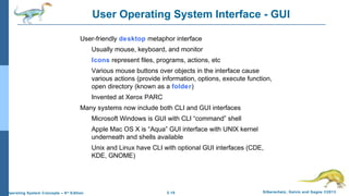 2.10 Silberschatz, Galvin and Gagne ©2013Operating System Concepts – 9th
Edition
User Operating System Interface - GUI
User-friendly desktop metaphor interface
Usually mouse, keyboard, and monitor
Icons represent files, programs, actions, etc
Various mouse buttons over objects in the interface cause
various actions (provide information, options, execute function,
open directory (known as a folder)
Invented at Xerox PARC
Many systems now include both CLI and GUI interfaces
Microsoft Windows is GUI with CLI “command” shell
Apple Mac OS X is “Aqua” GUI interface with UNIX kernel
underneath and shells available
Unix and Linux have CLI with optional GUI interfaces (CDE,
KDE, GNOME)
 