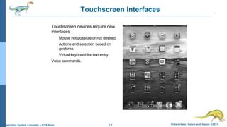 2.11 Silberschatz, Galvin and Gagne ©2013Operating System Concepts – 9th
Edition
Touchscreen Interfaces
Touchscreen devices require new
interfaces
Mouse not possible or not desired
Actions and selection based on
gestures
Virtual keyboard for text entry
Voice commands.
 