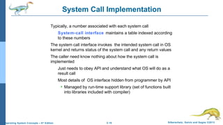 2.16 Silberschatz, Galvin and Gagne ©2013Operating System Concepts – 9th
Edition
System Call Implementation
Typically, a number associated with each system call
System-call interface maintains a table indexed according
to these numbers
The system call interface invokes the intended system call in OS
kernel and returns status of the system call and any return values
The caller need know nothing about how the system call is
implemented
Just needs to obey API and understand what OS will do as a
result call
Most details of OS interface hidden from programmer by API
 Managed by run-time support library (set of functions built
into libraries included with compiler)
 