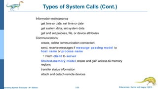 2.22 Silberschatz, Galvin and Gagne ©2013Operating System Concepts – 9th
Edition
Types of System Calls (Cont.)
Information maintenance
get time or date, set time or date
get system data, set system data
get and set process, file, or device attributes
Communications
create, delete communication connection
send, receive messages if message passing model to
host name or process name
 From client to server
Shared-memory model create and gain access to memory
regions
transfer status information
attach and detach remote devices
 