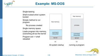 2.26 Silberschatz, Galvin and Gagne ©2013Operating System Concepts – 9th
Edition
Example: MS-DOS
Single-tasking
Shell invoked when system
booted
Simple method to run
program
No process created
Single memory space
Loads program into memory,
overwriting all but the kernel
Program exit -> shell
reloaded
At system startup running a program
 