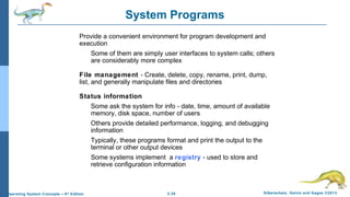 2.29 Silberschatz, Galvin and Gagne ©2013Operating System Concepts – 9th
Edition
System Programs
Provide a convenient environment for program development and
execution
Some of them are simply user interfaces to system calls; others
are considerably more complex
File management - Create, delete, copy, rename, print, dump,
list, and generally manipulate files and directories
Status information
Some ask the system for info - date, time, amount of available
memory, disk space, number of users
Others provide detailed performance, logging, and debugging
information
Typically, these programs format and print the output to the
terminal or other output devices
Some systems implement a registry - used to store and
retrieve configuration information
 