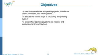 2.3 Silberschatz, Galvin and Gagne ©2013Operating System Concepts – 9th
Edition
Objectives
To describe the services an operating system provides to
users, processes, and other systems
To discuss the various ways of structuring an operating
system
To explain how operating systems are installed and
customized and how they boot
 