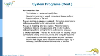 2.30 Silberschatz, Galvin and Gagne ©2013Operating System Concepts – 9th
Edition
System Programs (Cont.)
File modification
Text editors to create and modify files
Special commands to search contents of files or perform
transformations of the text
Programming-language support - Compilers, assemblers,
debuggers and interpreters sometimes provided
Program loading and execution- Absolute loaders,
relocatable loaders, linkage editors, and overlay-loaders,
debugging systems for higher-level and machine language
Communications - Provide the mechanism for creating virtual
connections among processes, users, and computer systems
Allow users to send messages to one another’s screens,
browse web pages, send electronic-mail messages, log in
remotely, transfer files from one machine to another
 