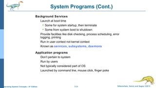 2.31 Silberschatz, Galvin and Gagne ©2013Operating System Concepts – 9th
Edition
System Programs (Cont.)
Background Services
Launch at boot time
 Some for system startup, then terminate
 Some from system boot to shutdown
Provide facilities like disk checking, process scheduling, error
logging, printing
Run in user context not kernel context
Known as services, subsystems, daemons
Application programs
Don’t pertain to system
Run by users
Not typically considered part of OS
Launched by command line, mouse click, finger poke
 
