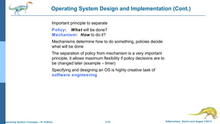 2.33 Silberschatz, Galvin and Gagne ©2013Operating System Concepts – 9th
Edition
Operating System Design and Implementation (Cont.)
Important principle to separate
Policy: What will be done?
Mechanism: How to do it?
Mechanisms determine how to do something, policies decide
what will be done
The separation of policy from mechanism is a very important
principle, it allows maximum flexibility if policy decisions are to
be changed later (example – timer)
Specifying and designing an OS is highly creative task of
software engineering
 