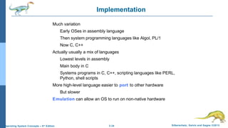 2.34 Silberschatz, Galvin and Gagne ©2013Operating System Concepts – 9th
Edition
Implementation
Much variation
Early OSes in assembly language
Then system programming languages like Algol, PL/1
Now C, C++
Actually usually a mix of languages
Lowest levels in assembly
Main body in C
Systems programs in C, C++, scripting languages like PERL,
Python, shell scripts
More high-level language easier to port to other hardware
But slower
Emulation can allow an OS to run on non-native hardware
 
