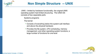 2.37 Silberschatz, Galvin and Gagne ©2013Operating System Concepts – 9th
Edition
Non Simple Structure -- UNIX
UNIX – limited by hardware functionality, the original UNIX
operating system had limited structuring. The UNIX OS
consists of two separable parts
Systems programs
The kernel
 Consists of everything below the system-call interface
and above the physical hardware
 Provides the file system, CPU scheduling, memory
management, and other operating-system functions; a
large number of functions for one level
 