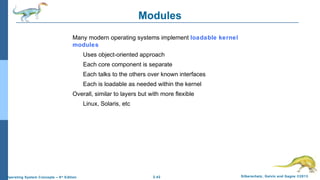 2.42 Silberschatz, Galvin and Gagne ©2013Operating System Concepts – 9th
Edition
Modules
Many modern operating systems implement loadable kernel
modules
Uses object-oriented approach
Each core component is separate
Each talks to the others over known interfaces
Each is loadable as needed within the kernel
Overall, similar to layers but with more flexible
Linux, Solaris, etc
 