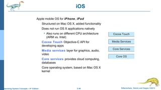 2.46 Silberschatz, Galvin and Gagne ©2013Operating System Concepts – 9th
Edition
iOS
Apple mobile OS for iPhone, iPad
Structured on Mac OS X, added functionality
Does not run OS X applications natively
 Also runs on different CPU architecture
(ARM vs. Intel)
Cocoa Touch Objective-C API for
developing apps
Media services layer for graphics, audio,
video
Core services provides cloud computing,
databases
Core operating system, based on Mac OS X
kernel
 